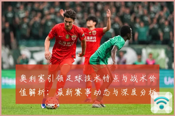 奥利塞引领足球技术特点与战术价值解析：最新赛事动态与深度分析