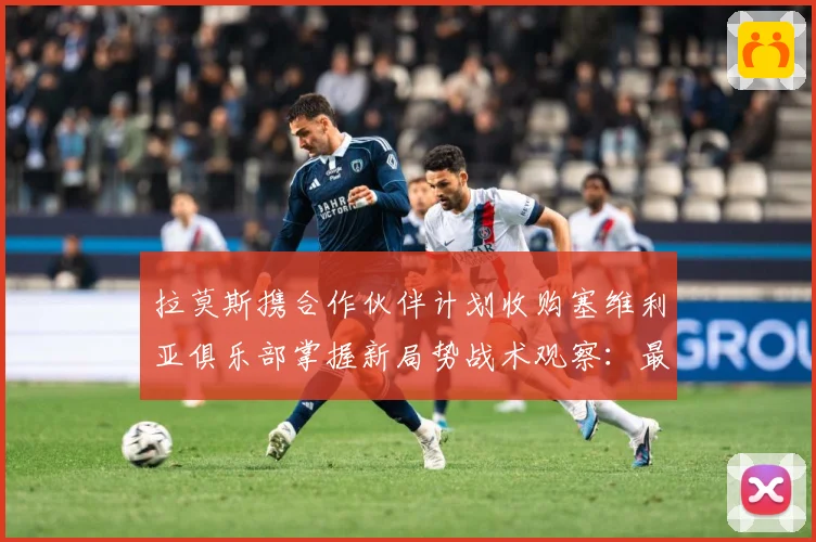 拉莫斯携合作伙伴计划收购塞维利亚俱乐部掌握新局势战术观察：最新赛事动态与深度分析