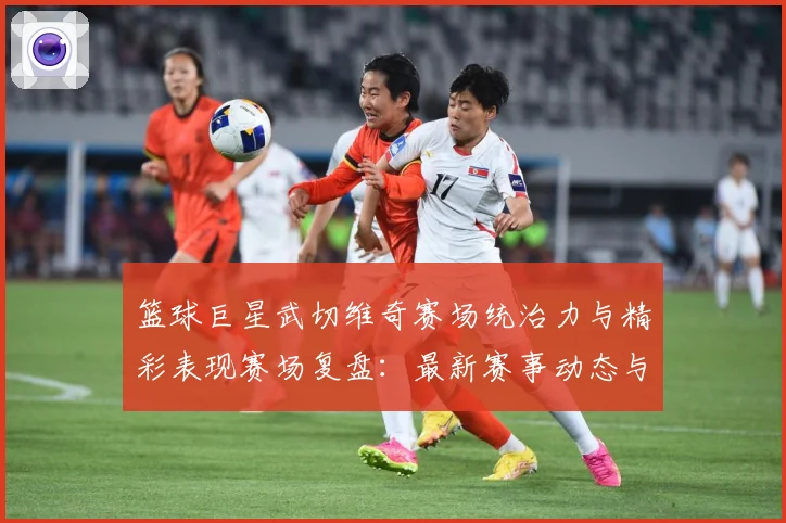 篮球巨星武切维奇赛场统治力与精彩表现赛场复盘：最新赛事动态与深度分析