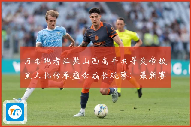 万名跑者汇聚山西高平共寻炎帝故里文化传承盛会成长观察：最新赛事动态与深度分析