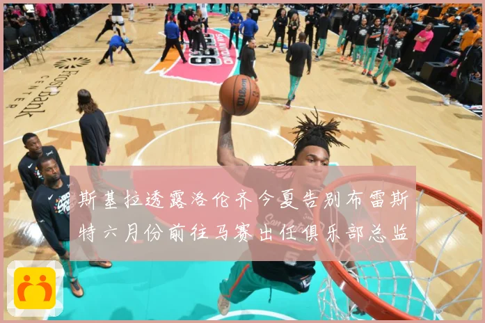 斯基拉透露洛伦齐今夏告别布雷斯特六月份前往马赛出任俱乐部总监战术观察：最新赛事动态与深度分析