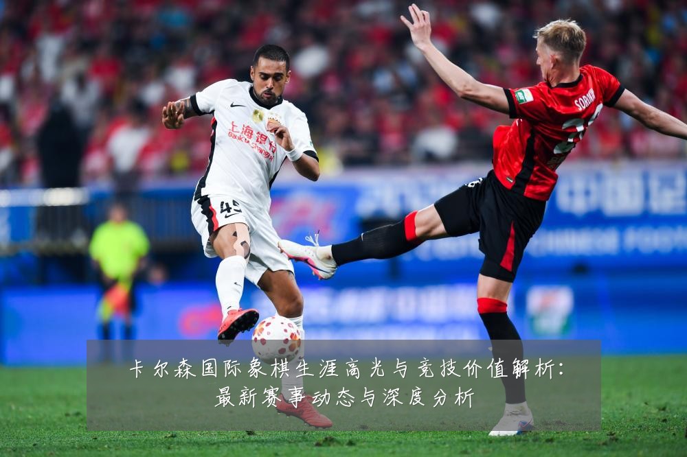 卡尔森国际象棋生涯高光与竞技价值解析：最新赛事动态与深度分析