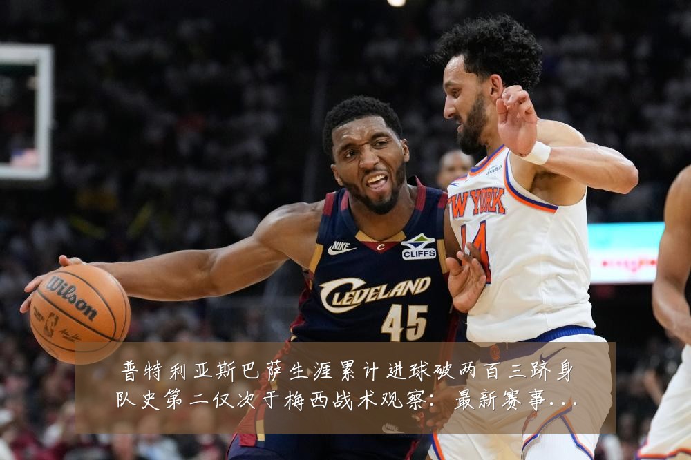 普特利亚斯巴萨生涯累计进球破两百三跻身队史第二仅次于梅西战术观察:最新赛事动态与深度分析