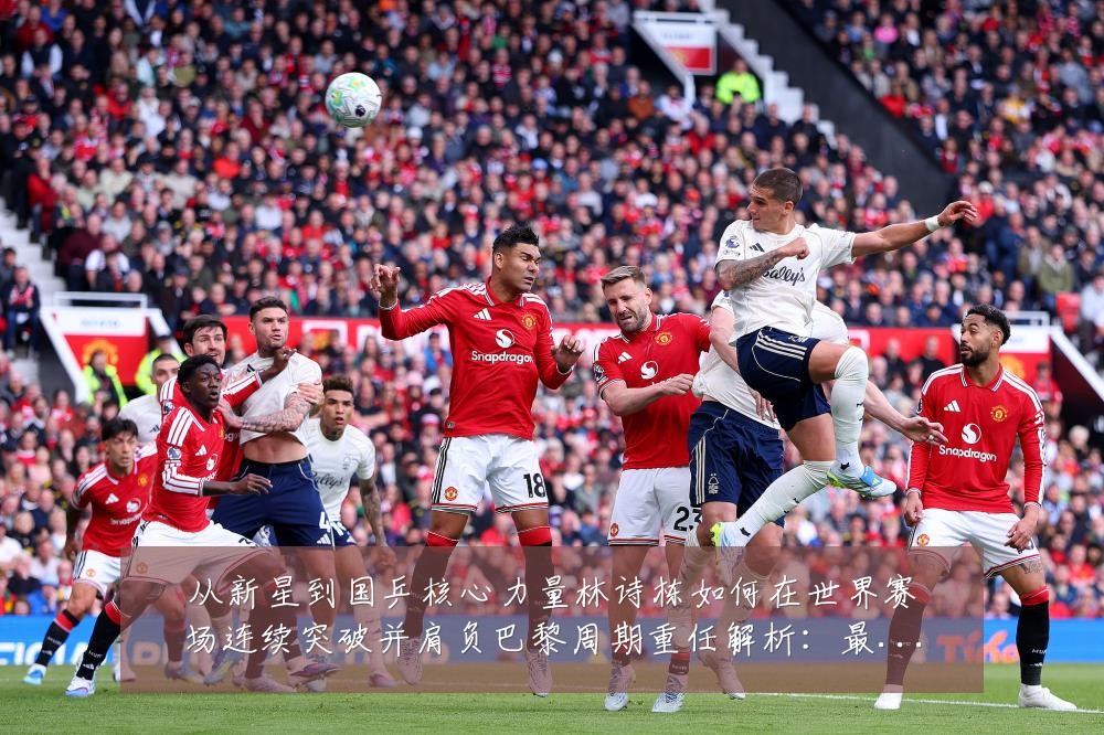 从新星到国乒核心力量林诗栋如何在世界赛场连续突破并肩负巴黎周期重任解析：最新赛事动态与深度分析