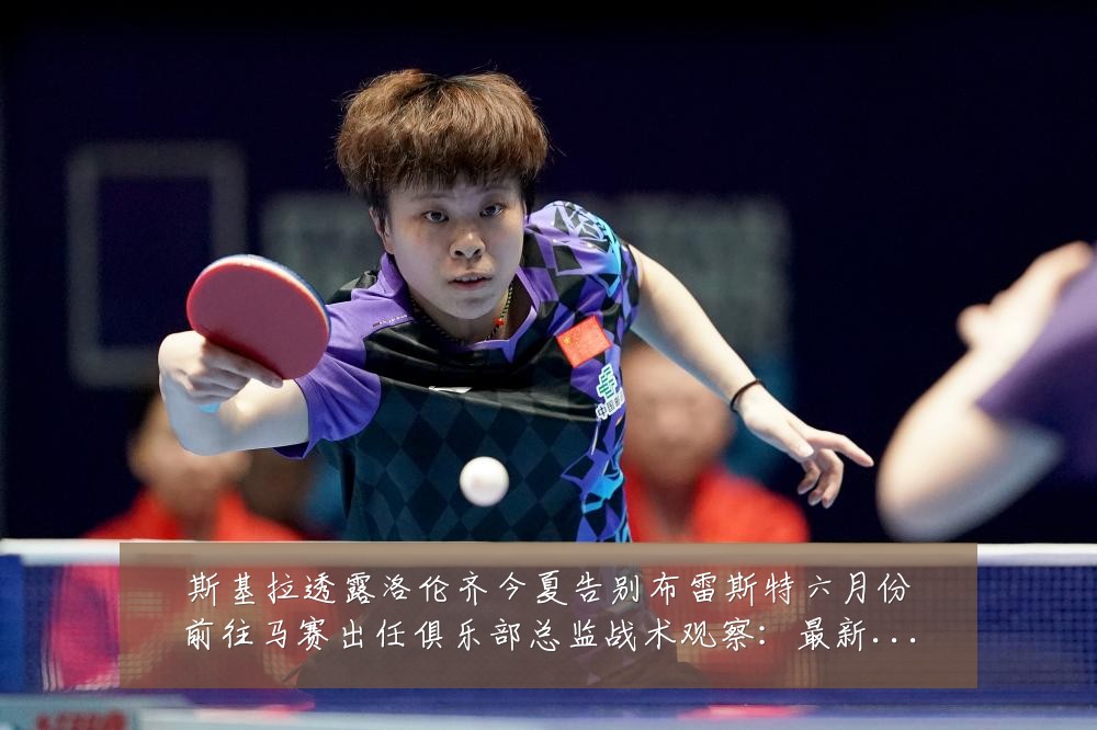 斯基拉透露洛伦齐今夏告别布雷斯特六月份前往马赛出任俱乐部总监战术观察:最新赛事动态与深度分析