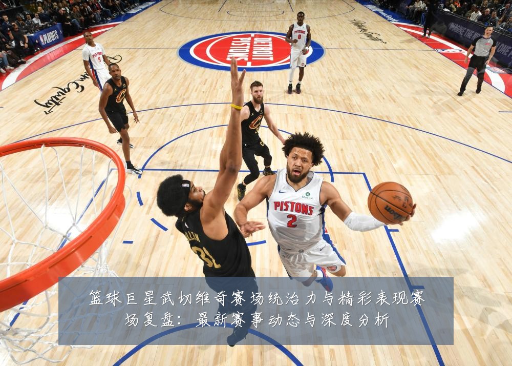 篮球巨星武切维奇赛场统治力与精彩表现赛场复盘:最新赛事动态与深度分析